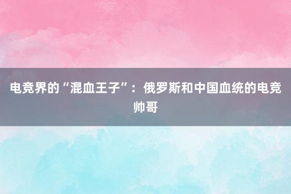 电竞界的“混血王子”：俄罗斯和中国血统的电竞帅哥