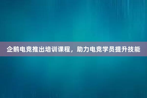 企鹅电竞推出培训课程，助力电竞学员提升技能