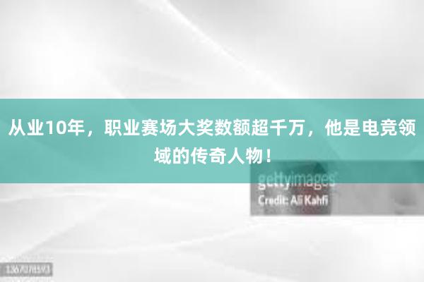 从业10年，职业赛场大奖数额超千万，他是电竞领域的传奇人物！