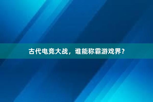 古代电竞大战，谁能称霸游戏界？