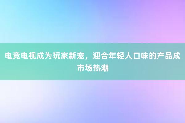 电竞电视成为玩家新宠，迎合年轻人口味的产品成市场热潮