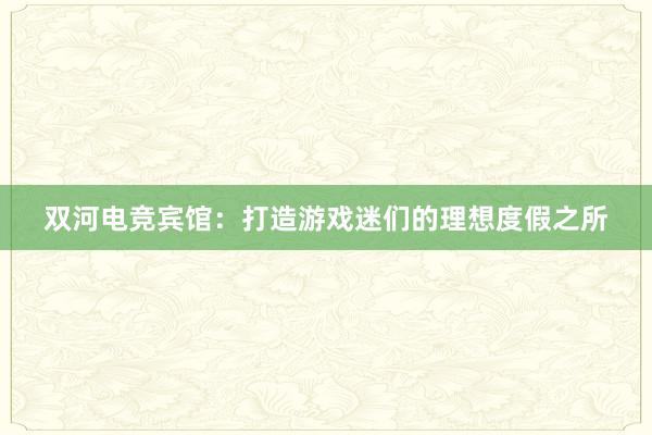 双河电竞宾馆：打造游戏迷们的理想度假之所