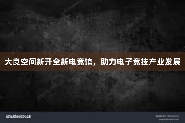 大良空间新开全新电竞馆，助力电子竞技产业发展