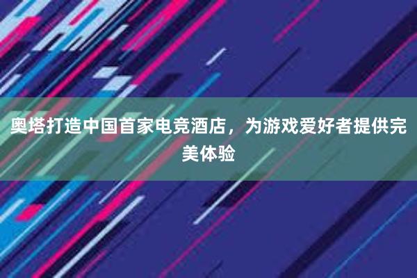 奥塔打造中国首家电竞酒店，为游戏爱好者提供完美体验