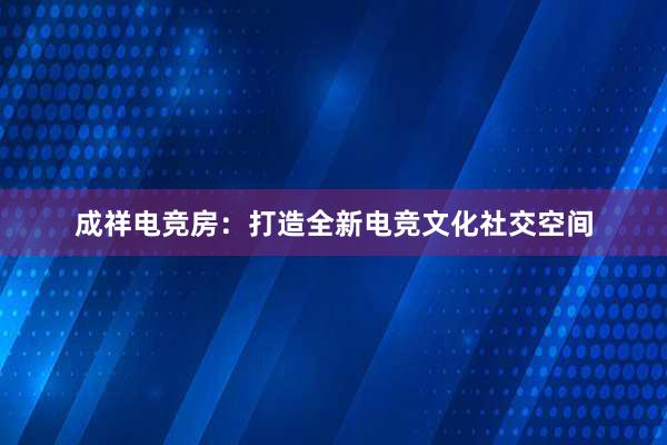 成祥电竞房：打造全新电竞文化社交空间