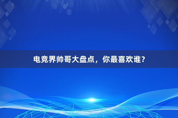 电竞界帅哥大盘点，你最喜欢谁？