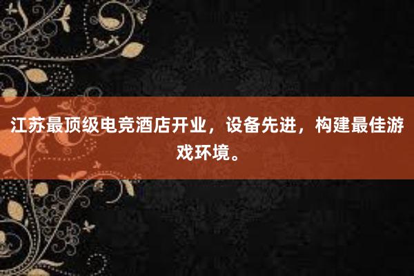 江苏最顶级电竞酒店开业，设备先进，构建最佳游戏环境。