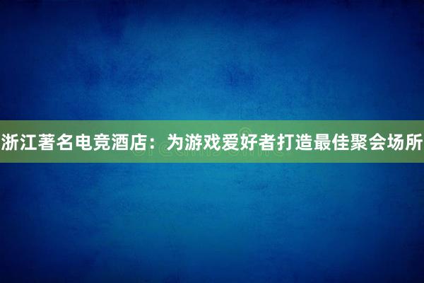 浙江著名电竞酒店：为游戏爱好者打造最佳聚会场所