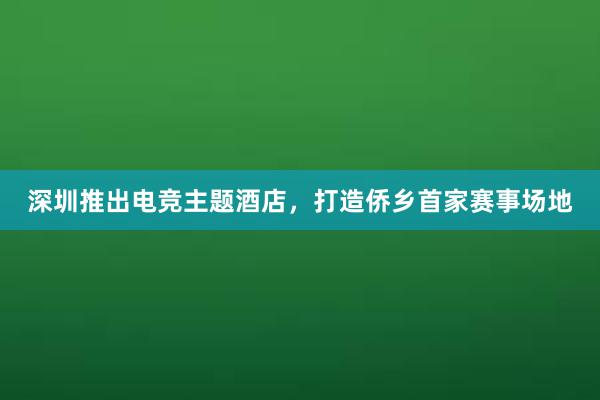 深圳推出电竞主题酒店，打造侨乡首家赛事场地