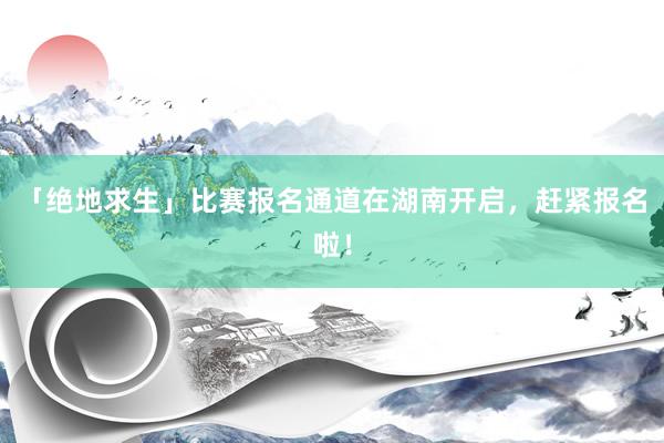 「绝地求生」比赛报名通道在湖南开启，赶紧报名啦！