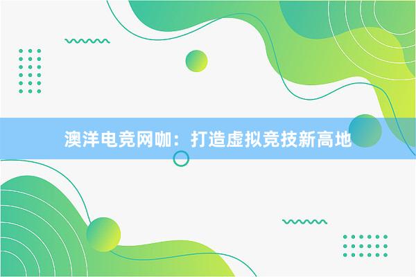 澳洋电竞网咖：打造虚拟竞技新高地