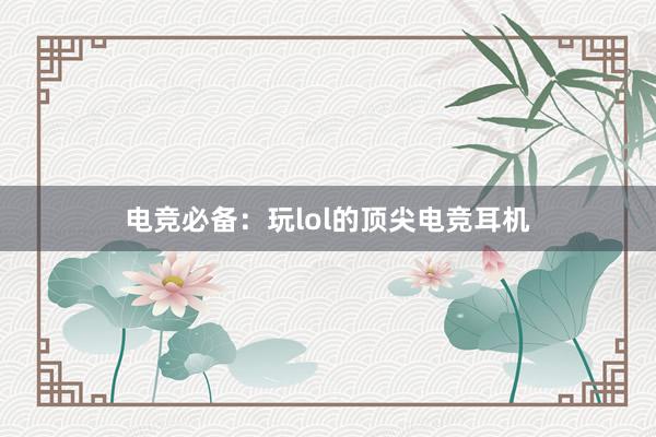 电竞必备：玩lol的顶尖电竞耳机