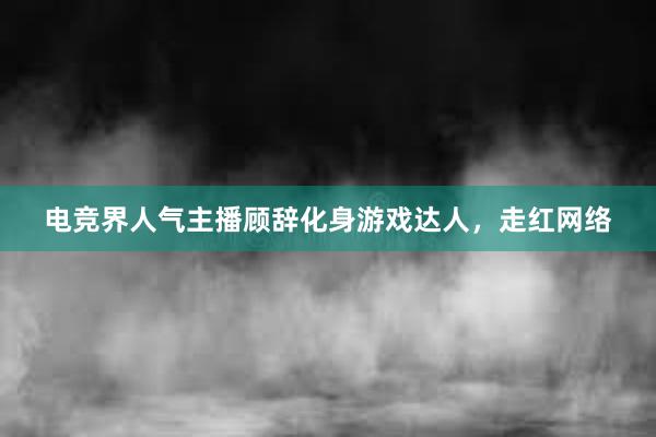 电竞界人气主播顾辞化身游戏达人，走红网络