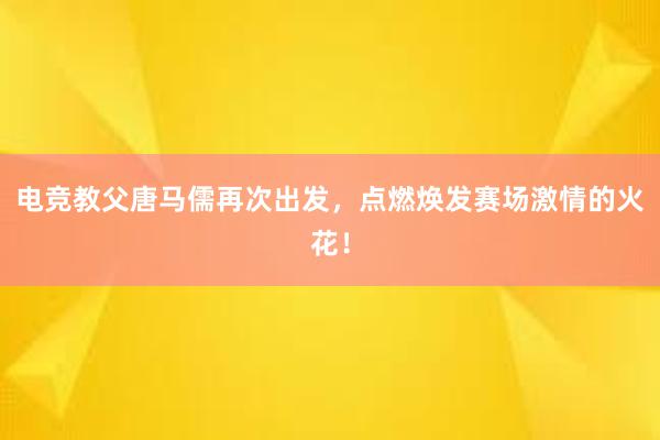 电竞教父唐马儒再次出发，点燃焕发赛场激情的火花！