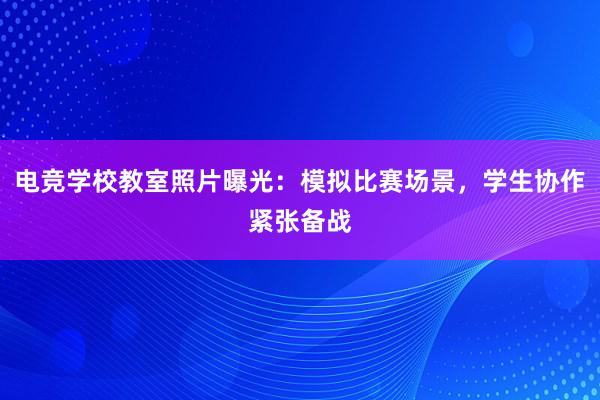 电竞学校教室照片曝光：模拟比赛场景，学生协作紧张备战