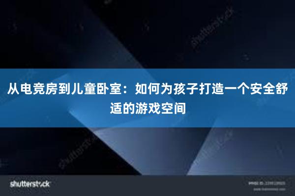 从电竞房到儿童卧室：如何为孩子打造一个安全舒适的游戏空间