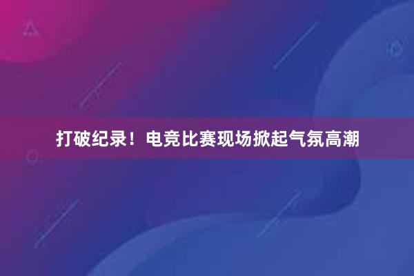 打破纪录！电竞比赛现场掀起气氛高潮