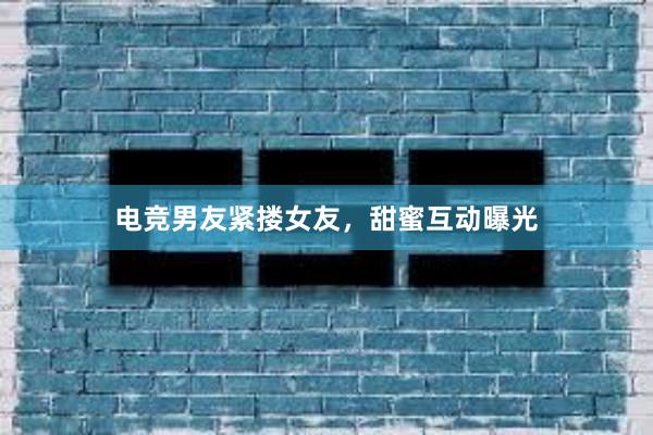 电竞男友紧搂女友，甜蜜互动曝光