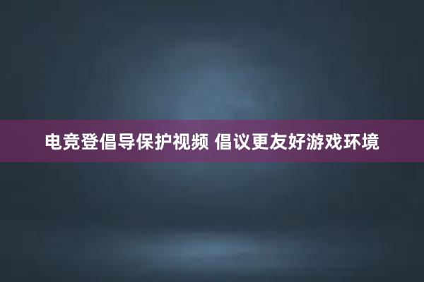 电竞登倡导保护视频 倡议更友好游戏环境