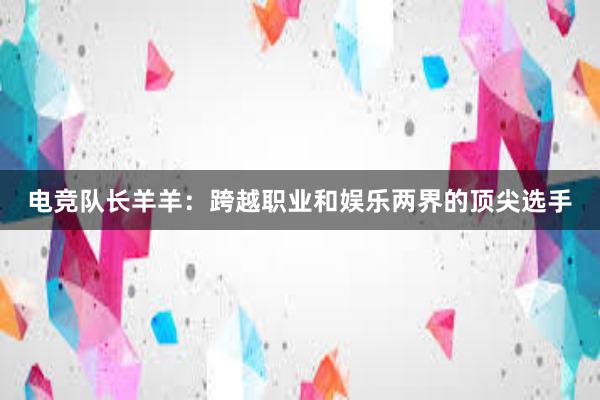 电竞队长羊羊：跨越职业和娱乐两界的顶尖选手