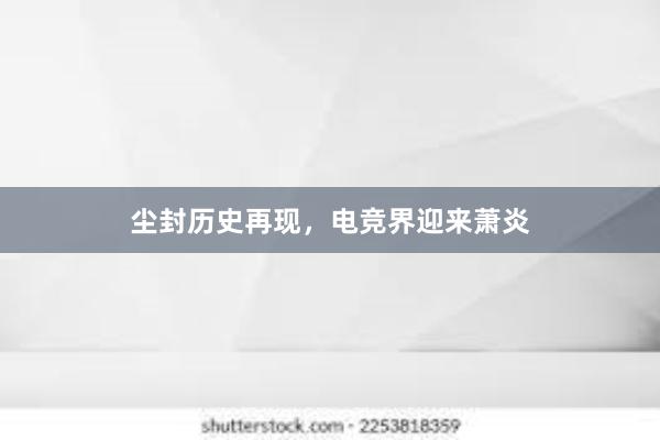 尘封历史再现，电竞界迎来萧炎