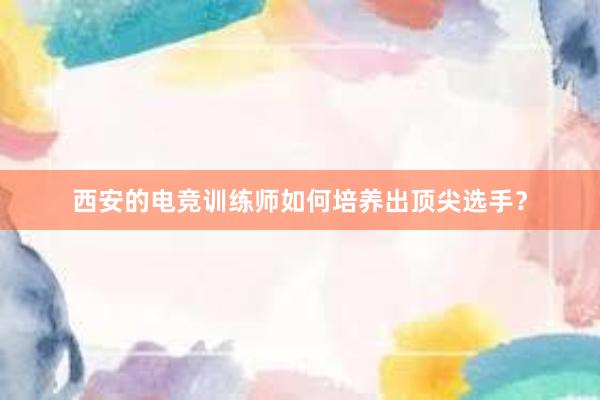 西安的电竞训练师如何培养出顶尖选手？