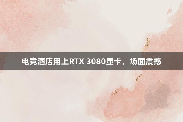 电竞酒店用上RTX 3080显卡，场面震撼