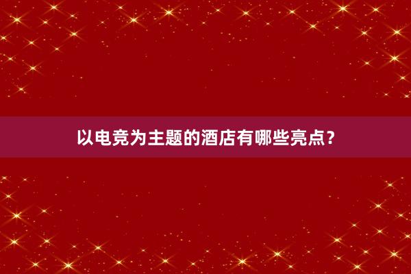 以电竞为主题的酒店有哪些亮点？