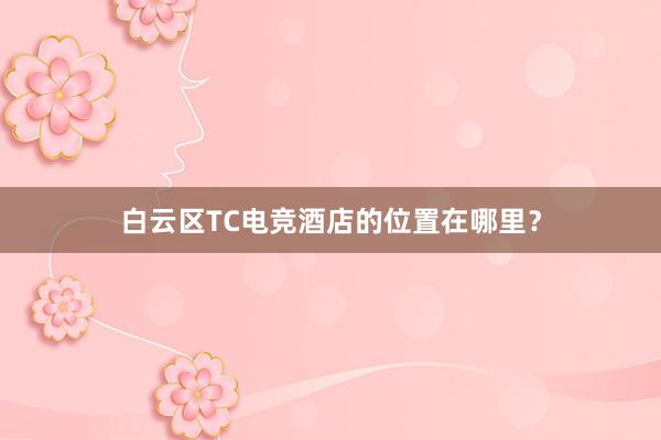 白云区TC电竞酒店的位置在哪里？