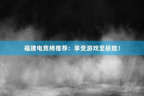 福建电竞椅推荐：享受游戏至极致！