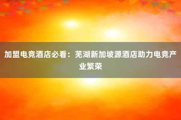 加盟电竞酒店必看：芜湖新加坡源酒店助力电竞产业繁荣