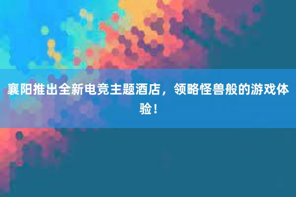 襄阳推出全新电竞主题酒店，领略怪兽般的游戏体验！