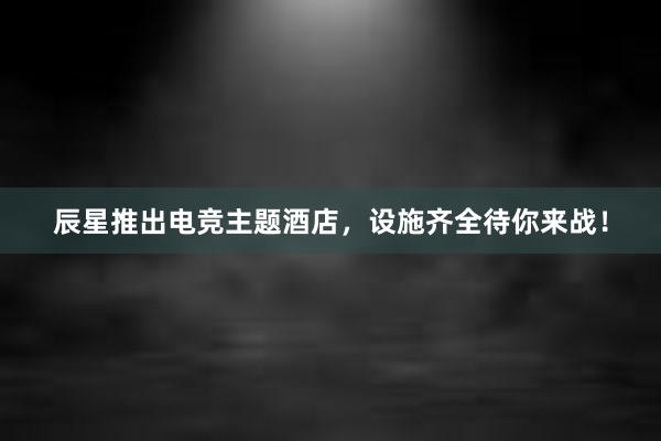 辰星推出电竞主题酒店，设施齐全待你来战！