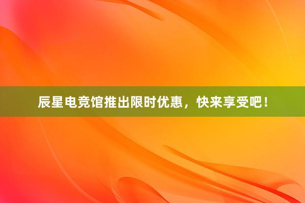 辰星电竞馆推出限时优惠，快来享受吧！