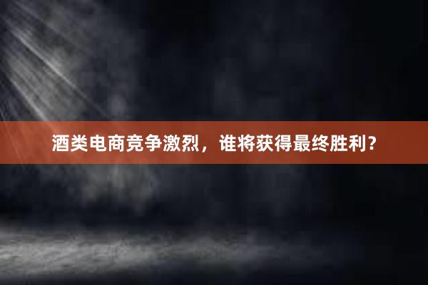 酒类电商竞争激烈，谁将获得最终胜利？