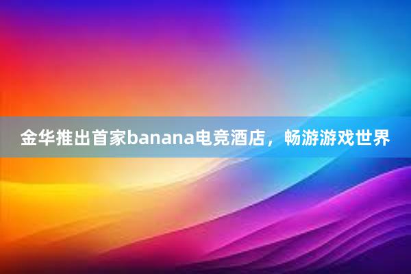 金华推出首家banana电竞酒店，畅游游戏世界