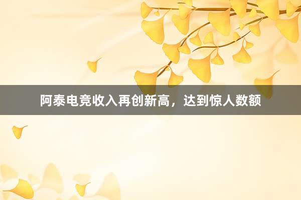 阿泰电竞收入再创新高，达到惊人数额