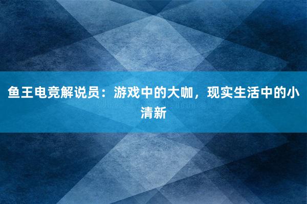 鱼王电竞解说员：游戏中的大咖，现实生活中的小清新